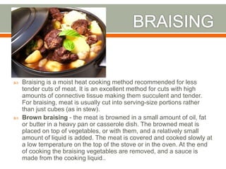  Braising is a moist heat cooking method recommended for less
tender cuts of meat. It is an excellent method for cuts with high
amounts of connective tissue making them succulent and tender.
For braising, meat is usually cut into serving-size portions rather
than just cubes (as in stew).
 Brown braising - the meat is browned in a small amount of oil, fat
or butter in a heavy pan or casserole dish. The browned meat is
placed on top of vegetables, or with them, and a relatively small
amount of liquid is added. The meat is covered and cooked slowly at
a low temperature on the top of the stove or in the oven. At the end
of cooking the braising vegetables are removed, and a sauce is
made from the cooking liquid..
 