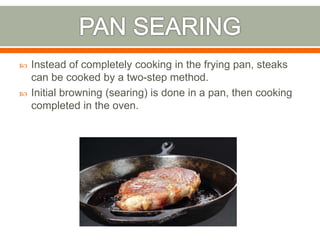  Instead of completely cooking in the frying pan, steaks
can be cooked by a two-step method.
 Initial browning (searing) is done in a pan, then cooking
completed in the oven.
 
