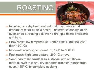  Roasting is a dry heat method that may use a small
amount of fat or oil as a baste. The meat is cooked in an
oven or on a rotating spit over a fire, gas flame or electric
grill bars.
 Slow roast: low temperature, under 160° C (but no less
than 100° C)
 Moderate roasting temperature, 170° to 180° C
 Fast roast: high temperature, 200° C or over
 Sear then roast: brush lean surfaces with oil. Brown
meat all over in a hot, dry pan then transfer to moderate
oven, 180° C, to complete cooking
 