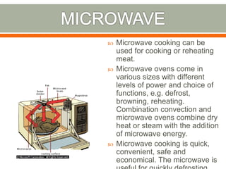  Microwave cooking can be
used for cooking or reheating
meat.
 Microwave ovens come in
various sizes with different
levels of power and choice of
functions, e.g. defrost,
browning, reheating.
Combination convection and
microwave ovens combine dry
heat or steam with the addition
of microwave energy.
 Microwave cooking is quick,
convenient, safe and
economical. The microwave is
 