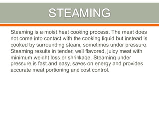 Steaming is a moist heat cooking process. The meat does
not come into contact with the cooking liquid but instead is
cooked by surrounding steam, sometimes under pressure.
Steaming results in tender, well flavored, juicy meat with
minimum weight loss or shrinkage. Steaming under
pressure is fast and easy, saves on energy and provides
accurate meat portioning and cost control.
 