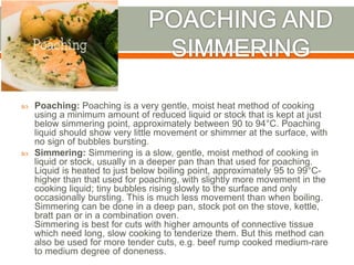 Poaching: Poaching is a very gentle, moist heat method of cooking
using a minimum amount of reduced liquid or stock that is kept at just
below simmering point, approximately between 90 to 94°C. Poaching
liquid should show very little movement or shimmer at the surface, with
no sign of bubbles bursting.
 Simmering: Simmering is a slow, gentle, moist method of cooking in
liquid or stock, usually in a deeper pan than that used for poaching.
Liquid is heated to just below boiling point, approximately 95 to 99°C-
higher than that used for poaching, with slightly more movement in the
cooking liquid; tiny bubbles rising slowly to the surface and only
occasionally bursting. This is much less movement than when boiling.
Simmering can be done in a deep pan, stock pot on the stove, kettle,
bratt pan or in a combination oven.
Simmering is best for cuts with higher amounts of connective tissue
which need long, slow cooking to tenderize them. But this method can
also be used for more tender cuts, e.g. beef rump cooked medium-rare
to medium degree of doneness.
 