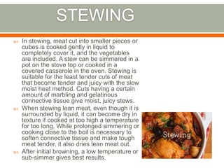  In stewing, meat cut into smaller pieces or
cubes is cooked gently in liquid to
completely cover it, and the vegetables
are included. A stew can be simmered in a
pot on the stove top or cooked in a
covered casserole in the oven. Stewing is
suitable for the least tender cuts of meat
that become tender and juicy with the slow
moist heat method. Cuts having a certain
amount of marbling and gelatinous
connective tissue give moist, juicy stews.
 When stewing lean meat, even though it is
surrounded by liquid, it can become dry in
texture if cooked at too high a temperature
for too long. While prolonged simmering or
cooking close to the boil is necessary to
soften connective tissue and make tough
meat tender, it also dries lean meat out.
 After initial browning, a low temperature or
sub-simmer gives best results.
 