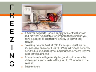  A freezer depends upon a supply of electrical power
and may not be suitable for preparedness unless you
have a source of alternative energy to power the
freezer.
 Freezing meat is best at 0°F, for longest shelf life but
nor possible between 10-30°F. Wrap all pieces securely
in individual moisture-proof packages to prevent freezer
burn (or vacuum seal).
 Ground meats will generally be good up to 4 months
while steaks and roasts will last up to 12 months in the
freezer.
 Easy method
 