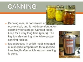  Canning meat is convenient and
economical, and is not dependent upon
electricity for storage. Canned foods
keep for a very long time (years). The
key to safe canning is to follow proper
canning recipes.
 It is a process in which meat is heated
at a specific temperature for a specific
time length after which vacuum sealing
is done.
 