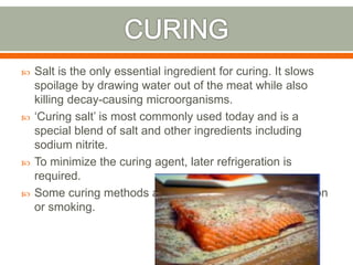  Salt is the only essential ingredient for curing. It slows
spoilage by drawing water out of the meat while also
killing decay-causing microorganisms.
 ‘Curing salt’ is most commonly used today and is a
special blend of salt and other ingredients including
sodium nitrite.
 To minimize the curing agent, later refrigeration is
required.
 Some curing methods also employ sealing, fermentation
or smoking.
 