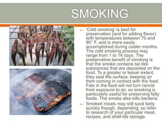  ‘Cold smoking’ is best for
preservation (and for adding flavor)
with temperatures between 70 and
90° F, and is more easily
accomplished during cooler months.
The cold smoking process may
range from 1 to 14 days. The
preservative benefit of smoking is
that the smoke contains tar-like
substances that are deposited on the
food. To a greater or lesser extent,
they seal the surface, keeping air
from coming in contact with the food.
Fats in the food will not turn rancid
from exposure to air, so smoking is
particularly useful for preserving fatty
foods. The smoke also kills bacteria.
 Smoked meats may still spoil fairly
quickly though, depending, so refer
to research of your particular meat,
recipes, and shelf-life storage.
 