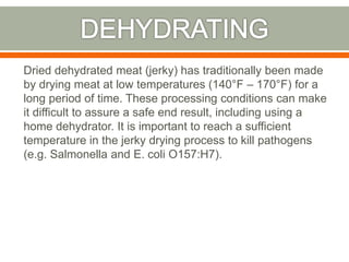 Dried dehydrated meat (jerky) has traditionally been made
by drying meat at low temperatures (140°F – 170°F) for a
long period of time. These processing conditions can make
it difficult to assure a safe end result, including using a
home dehydrator. It is important to reach a sufficient
temperature in the jerky drying process to kill pathogens
(e.g. Salmonella and E. coli O157:H7).
 