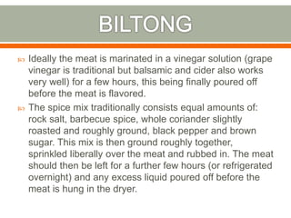  Ideally the meat is marinated in a vinegar solution (grape
vinegar is traditional but balsamic and cider also works
very well) for a few hours, this being finally poured off
before the meat is flavored.
 The spice mix traditionally consists equal amounts of:
rock salt, barbecue spice, whole coriander slightly
roasted and roughly ground, black pepper and brown
sugar. This mix is then ground roughly together,
sprinkled liberally over the meat and rubbed in. The meat
should then be left for a further few hours (or refrigerated
overnight) and any excess liquid poured off before the
meat is hung in the dryer.
 