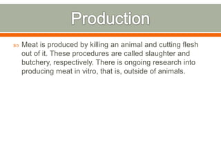  Meat is produced by killing an animal and cutting flesh
out of it. These procedures are called slaughter and
butchery, respectively. There is ongoing research into
producing meat in vitro, that is, outside of animals.
 