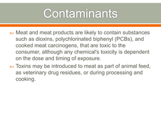  Meat and meat products are likely to contain substances
such as dioxins, polychlorinated biphenyl (PCBs), and
cooked meat carcinogens, that are toxic to the
consumer, although any chemical's toxicity is dependent
on the dose and timing of exposure.
 Toxins may be introduced to meat as part of animal feed,
as veterinary drug residues, or during processing and
cooking.
 