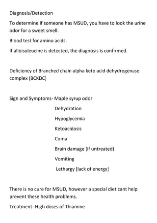 Diagnosis/Detection
To determine if someone has MSUD, you have to look the urine
odor for a sweet smell.
Blood test for amino acids.
If alloisoleucine is detected, the diagnosis is confirmed.

Deficiency of Branched chain alpha keto acid dehydrogenase
complex (BCKDC)

Sign and Symptoms- Maple syrup odor
Dehydration
Hypoglycemia
Ketoacidosis
Coma
Brain damage (if untreated)
Vomiting
Lethargy [lack of energy]

There is no cure for MSUD, however a special diet cant help
prevent these health problems.
Treatment- High doses of Thiamine

 