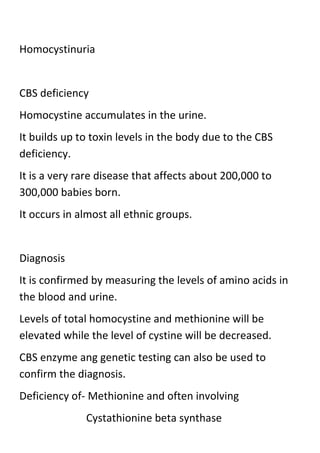 Homocystinuria

CBS deficiency
Homocystine accumulates in the urine.
It builds up to toxin levels in the body due to the CBS
deficiency.
It is a very rare disease that affects about 200,000 to
300,000 babies born.
It occurs in almost all ethnic groups.

Diagnosis
It is confirmed by measuring the levels of amino acids in
the blood and urine.
Levels of total homocystine and methionine will be
elevated while the level of cystine will be decreased.
CBS enzyme ang genetic testing can also be used to
confirm the diagnosis.
Deficiency of- Methionine and often involving
Cystathionine beta synthase

 