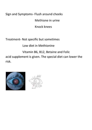 Sign and Symptoms- Flush around cheeks
Methione in urine
Knock knees

Treatment- Not specific but sometimes
Low diet in Methionine
Vitamin B6, B12, Betaine and Folic
acid supplement is given. The special diet can lower the
risk.

 