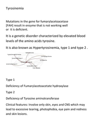 Tyrosinemia

Mutations in the gene for fumarylacetoacetase
[FAH] result in enzyme that is not working well
or it is deficient.

It is a genetic disorder characterized by elevated blood
levels of the amino acids tyrosine.
It is also known as Hypertyrosinemia, type 1 and type 2 .

Type 1
Deficiency of Fumarylacetoacetate hydroxylase
Type 2
Deficiency of Tyrosine aminotransferase
Clinical features: Involve only skin, eyes and CNS which may
lead to excessive tearing, photophobia, eye pain and redness
and skin lesions.

 
