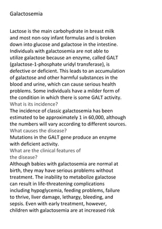 Galactosemia
Lactose is the main carbohydrate in breast milk
and most non-soy infant formulas and is broken
down into glucose and galactose in the intestine.
Individuals with galactosemia are not able to
utilize galactose because an enzyme, called GALT
(galactose-1-phosphate uridyl transferase), is
defective or deficient. This leads to an accumulation
of galactose and other harmful substances in the
blood and urine, which can cause serious health
problems. Some individuals have a milder form of
the condition in which there is some GALT activity.
What is its incidence?
The incidence of classic galactosemia has been
estimated to be approximately 1 in 60,000, although
the numbers will vary according to different sources.
What causes the disease?
Mutations in the GALT gene produce an enzyme
with deficient activity.
What are the clinical features of
the disease?
Although babies with galactosemia are normal at
birth, they may have serious problems without
treatment. The inability to metabolize galactose
can result in life-threatening complications
including hypoglycemia, feeding problems, failure
to thrive, liver damage, lethargy, bleeding, and
sepsis. Even with early treatment, however,
children with galactosemia are at increased risk

 