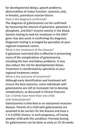 for developmental delays, speech problems,
abnormalities of motor function. cataracts, and,
in females, premature ovarian failure.
How is the diagnosis confirmed?
The diagnosis of galactosemia can be confirmed
by measuring the amount of galactose, galactose-1phosphate, and GALT enzyme activity in the blood.
Genetic testing to look for mutations in the GALT
gene may also assist in confirming the diagnosis.
Diagnostic testing is arranged by specialists at your
regional treatment centre.
What is the treatment of the disease?
A galactose-restricted diet is effective in preventing
many of the complications of galactosemia,
including the liver and kidney problems. It may
also reduce the risk for developmental delays.
Treatment is coordinated by specialists at your
regional treatment centre.
What is the outcome of treatment?
Although early identification and treatment will
ensure the best outcome, some individuals with
galactosemia are still at increased risk to develop
complications, as discussed in Clinical Features.
Can a family have more than one child
with Galactosemia?
Galactosemia is inherited as an autosomal recessive
disease. Parents of a child with galactosemia are
assumed to be carriers for the disease and have a
1 in 4 (25%) chance, in each pregnancy, of having
another child with this condition. Prenatal testing
for galactosemia can be done as early as 15-16 weeks

 