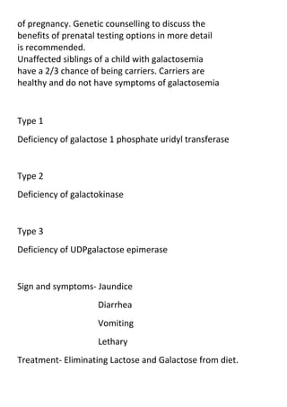 of pregnancy. Genetic counselling to discuss the
benefits of prenatal testing options in more detail
is recommended.
Unaffected siblings of a child with galactosemia
have a 2/3 chance of being carriers. Carriers are
healthy and do not have symptoms of galactosemia

Type 1
Deficiency of galactose 1 phosphate uridyl transferase

Type 2
Deficiency of galactokinase

Type 3
Deficiency of UDPgalactose epimerase

Sign and symptoms- Jaundice
Diarrhea
Vomiting
Lethary
Treatment- Eliminating Lactose and Galactose from diet.

 