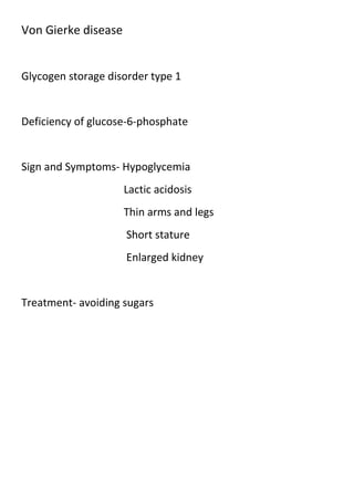Von Gierke disease

Glycogen storage disorder type 1

Deficiency of glucose-6-phosphate

Sign and Symptoms- Hypoglycemia
Lactic acidosis
Thin arms and legs
Short stature
Enlarged kidney

Treatment- avoiding sugars

 