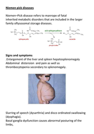 Niemen pick diseases
Niemen–Pick disease refers to manrope of fatal
inherited metabolic disorders that are included in the larger
family oflysosomal storage diseases.

Signs and symptoms
.Enlargement of the liver and spleen hepatosplenomegaly
Abdominal distension and pain as well as
thrombocytopenia secondary to splenomegaly.

Slurring of speech (dysarthria) and disco ordinated swallowing
(dysphagia).
Basal ganglia dysfunction causes abnormal posturing of the
limbs,

 