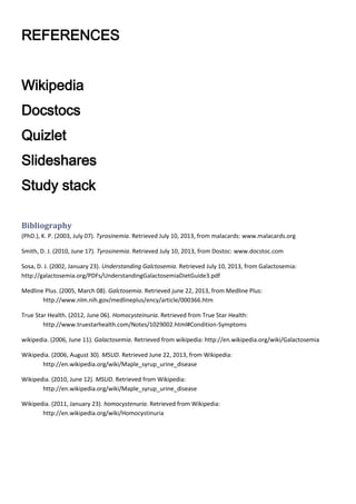REFERENCES
Wikipedia
Docstocs
Quizlet
Slideshares
Study stack
Bibliography
(PhD.), K. P. (2003, July 07). Tyrosinemia. Retrieved July 10, 2013, from malacards: www.malacards.org
Smith, D. J. (2010, June 17). Tyrosinemia. Retrieved July 10, 2013, from Dostoc: www.docstoc.com
Sosa, D. J. (2002, January 23). Understanding Galctosemia. Retrieved July 10, 2013, from Galactosemia:
http://galactosemia.org/PDFs/UnderstandingGalactosemiaDietGuide3.pdf
Medline Plus. (2005, March 08). Galctosemia. Retrieved june 22, 2013, from Medline Plus:
http://www.nlm.nih.gov/medlineplus/ency/article/000366.htm
True Star Health. (2012, June 06). Homocysteinuria. Retrieved from True Star Health:
http://www.truestarhealth.com/Notes/1029002.html#Condition-Symptoms
wikipedia. (2006, June 11). Galactosemia. Retrieved from wikipedia: http://en.wikipedia.org/wiki/Galactosemia
Wikipedia. (2006, August 30). MSUD. Retrieved June 22, 2013, from Wikipedia:
http://en.wikipedia.org/wiki/Maple_syrup_urine_disease
Wikipedia. (2010, June 12). MSUD. Retrieved from Wikipedia:
http://en.wikipedia.org/wiki/Maple_syrup_urine_disease
Wikipedia. (2011, January 23). homocystenuria. Retrieved from Wikipedia:
http://en.wikipedia.org/wiki/Homocystinuria

 