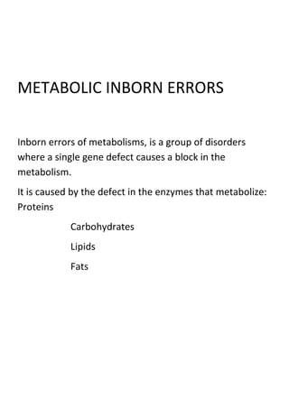 METABOLIC INBORN ERRORS
Inborn errors of metabolisms, is a group of disorders
where a single gene defect causes a block in the
metabolism.
It is caused by the defect in the enzymes that metabolize:
Proteins
Carbohydrates
Lipids
Fats

 