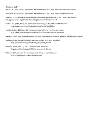 Bibliography
(PhD.), K. P. (2003, July 07). Tyrosinemia. Retrieved July 10, 2013, from malacards: www.malacards.org
Smith, D. J. (2010, June 17). Tyrosinemia. Retrieved July 10, 2013, from Dostoc: www.docstoc.com
Sosa, D. J. (2002, January 23). Understanding Galctosemia. Retrieved July 10, 2013, from Galactosemia:
http://galactosemia.org/PDFs/UnderstandingGalactosemiaDietGuide3.pdf
Medline Plus. (2005, March 08). Galctosemia. Retrieved june 22, 2013, from Medline Plus:
http://www.nlm.nih.gov/medlineplus/ency/article/000366.htm
True Star Health. (2012, June 06). Homocysteinuria. Retrieved from True Star Health:
http://www.truestarhealth.com/Notes/1029002.html#Condition-Symptoms
wikipedia. (2006, June 11). Galactosemia. Retrieved from wikipedia: http://en.wikipedia.org/wiki/Galactosemia
Wikipedia. (2006, August 30). MSUD. Retrieved June 22, 2013, from Wikipedia:
http://en.wikipedia.org/wiki/Maple_syrup_urine_disease
Wikipedia. (2010, June 12). MSUD. Retrieved from Wikipedia:
http://en.wikipedia.org/wiki/Maple_syrup_urine_disease
Wikipedia. (2011, January 23). homocystenuria. Retrieved from Wikipedia:
http://en.wikipedia.org/wiki/Homocystinuria

 