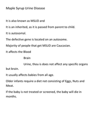 Maple Syrup Urine Disease

It is also known as MSUD and
It is an inherited, as it is passed from parent to child.
It is autosomal.
The defective gene is located on an autosome.
Majority of people that get MSUD are Caucasian.
It affects the Blood
Brain
Urine, thou is does not affect any specific organs
but brain.
It usually affects babies from all age.
Older infants require a diet not consisting of Eggs, Nuts and
Meat.
If the baby is not treated or screened, the baby will die in
months.

 