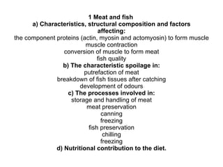 1 Meat and fish  a) Characteristics, structural composition and factors affecting: the component proteins (actin, myosin and actomyosin) to form muscle muscle contraction conversion of muscle to form meat fish quality b) The characteristic spoilage in: putrefaction of meat breakdown of fish tissues after catching development of odours c) The processes involved in: storage and handling of meat meat preservation canning freezing fish preservation chilling freezing d) Nutritional contribution to the diet. 