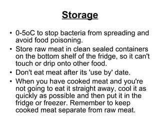 Storage 0-5oC to stop bacteria from spreading and avoid food poisoning. Store raw meat in clean sealed containers on the bottom shelf of the fridge, so it can't touch or drip onto other food.  Don't eat meat after its 'use by' date.  When you have cooked meat and you're not going to eat it straight away, cool it as quickly as possible and then put it in the fridge or freezer. Remember to keep cooked meat separate from raw meat. 