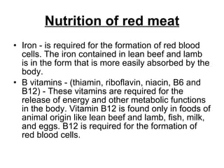 Nutrition of red meat Iron - is required for the formation of red blood cells. The iron contained in lean beef and lamb is in the form that is more easily absorbed by the body.  B vitamins - (thiamin, riboflavin, niacin, B6 and B12) - These vitamins are required for the release of energy and other metabolic functions in the body. Vitamin B12 is found only in foods of animal origin like lean beef and lamb, fish, milk, and eggs. B12 is required for the formation of red blood cells.  