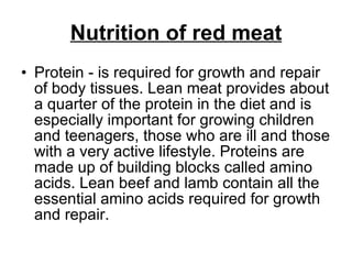 Nutrition of red meat Protein - is required for growth and repair of body tissues. Lean meat provides about a quarter of the protein in the diet and is especially important for growing children and teenagers, those who are ill and those with a very active lifestyle. Proteins are made up of building blocks called amino acids. Lean beef and lamb contain all the essential amino acids required for growth and repair.  