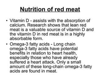 Nutrition of red meat Vitamin D - assists with the absorption of calcium. Research shows that lean red meat is a valuable source of vitamin D and the vitamin D in red meat is in a highly absorbable form.  Omega-3 fatty acids - Long chain omega-3 fatty acids have potential benefits in relation to heart health, especially those who have already suffered a heart attack. Only a small amount of these long-chain omega-3 fatty acids are found in meat. 