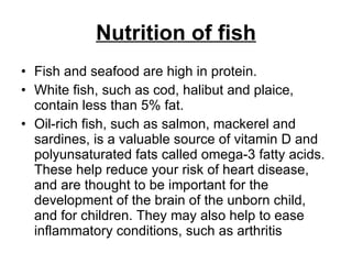 Nutrition of fish Fish and seafood are high in protein.  White fish, such as cod, halibut and plaice, contain less than 5% fat. Oil-rich fish, such as salmon, mackerel and sardines, is a valuable source of vitamin D and polyunsaturated fats called omega-3 fatty acids. These help reduce your risk of heart disease, and are thought to be important for the development of the brain of the unborn child, and for children. They may also help to ease inflammatory conditions, such as arthritis  