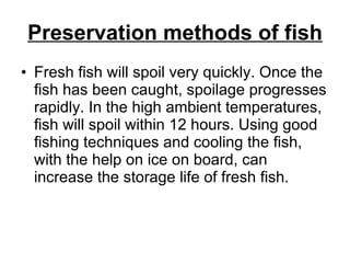 Preservation methods of fish Fresh fish will spoil very quickly. Once the fish has been caught, spoilage progresses rapidly. In the high ambient temperatures, fish will spoil within 12 hours. Using good fishing techniques and cooling the fish, with the help on ice on board, can increase the storage life of fresh fish. 