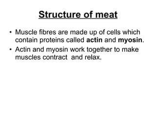 Structure of meat Muscle fibres are made up of cells which contain proteins called  actin  and  myosin .  Actin and myosin work together to make muscles contract  and relax. 