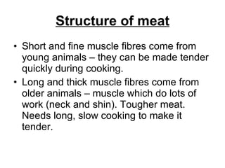 Structure of meat Short and fine muscle fibres come from young animals – they can be made tender quickly during cooking. Long and thick muscle fibres come from older animals – muscle which do lots of work (neck and shin). Tougher meat. Needs long, slow cooking to make it tender.  