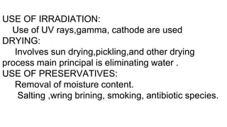 USE OF IRRADIATION:
Use of UV rays,gamma, cathode are used
DRYING:
Involves sun drying,pickling,and other drying
process main principal is eliminating water .
USE OF PRESERVATIVES:
Removal of moisture content.
Salting ,wring brining, smoking, antibiotic species.
 