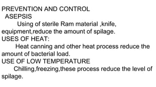 PREVENTION AND CONTROL
ASEPSIS
Using of sterile Ram material ,knife,
equipment,reduce the amount of spilage.
USES OF HEAT:
Heat canning and other heat process reduce the
amount of bacterial load.
USE OF LOW TEMPERATURE
Chilling,freezing,these process reduce the level of
spilage.
 
