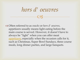 hors d' oeuvres
                   
 Often referred to as snacks or hors d' oeuvres,
  appetizers usually means light eating before the
  main course is served. However, it doesn’t have to
  always be “light” when you can offer meat
  appetizers, especially when the occasion calls for it,
  such as Christmas, Super Bowl Sundays, three course
  meals, long dinner parties, and large banquets.
 