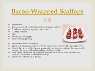 Bacon-Wrapped Scallops
   Ingredients
                                         
   20 prepared fresh scallops (or defrosted, frozen scallops)
   3 tablespoons freshly squeezed lemon juice
   20 strips of bacon
   Salt
   Freshly ground pepper
   Tartar sauce (optional)

 Preheat the broiler to medium.
 Sprinkle the prepared scallops with the lemon juice. Season with salt and pepper.
 Stretch the bacon a little, then wrap one piece around each scallop. Run a toothpick
  through the bacon and scallop to keep the bacon in place.
 Cook under the broiler for 5 minutes. Remove the scallops, turn, and cook for
  another 5 minutes or until cooked through.
 Serve with tartar sauce, if desired.
 