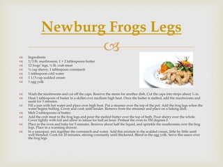 Newburg Frogs Legs
   Ingredients
                                                      
   1/3 lb. mushrooms, 1 + 2 tablespoons butter
   12 frogs’ legs, ½ lb. crab meat
   ½ cup sherry, 1 tablespoon cornstarch
   1 tablespoon cold water
   1 1/3 cup scalded cream
   1 egg yolk


   Wash the mushrooms and cut off the caps. Reserve the stems for another dish. Cut the caps into strips about ¼ in.
   Heat 1 tablespoon of butter in a skillet over medium high heat. Once the butter is melted, add the mushrooms and
    sauté for 3 minutes.
   Fill a pan with hot water and place over high heat. Put a steamer over the top of the pot. Add the frog legs when the
    water begins boiling. Cover and cook until tender. Remove from the streamer and place on a baking dish.
   Melt 2 tablespoons of butter.
   Add the crab meat to the frog legs and pour the melted butter over the top of both. Pour sherry over the whole.
    Cover tightly with foil and allow to infuse for half an hour. Preheat the oven to 350 degrees F.
   Place in the oven and bake for 5 minutes. Remove about half the liquid, and sprinkle the mushrooms over the frog
    legs. Place in a warming drawer.
   In a saucepan, mix together the cornstarch and water. Add this mixture to the scalded cream, little by little until
    well blended. Cook for 20 minutes, stirring constantly until thickened. Blend in the egg yolk. Serve this sauce over
    the frog legs.
 