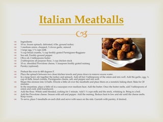 Italian Meatballs
   Ingredients
                                                           
   10 oz. frozen spinach, defrosted, 4 lbs. ground turkey
   1 medium onion, chopped, 3 cloves garlic, minced
   1 large egg, 1 ¾ cups milk
   ¾ cup bread crumbs, ½ cup freshly grated Parmigiano-Reggiano
   Sea salt, Freshly ground pepper
   Olive oil, 2 tablespoons butter
   2 tablespoons all purpose flour, 1 cup chicken stock
   10 oz. shredded Provolone cheese, ½ teaspoon freshly grated nutmeg
   Parsley (optional)

   Preheat the oven to 400 degrees F.
   Place the spinach between two clean kitchen towels and press down to remove excess water.
   In a large bowl, stir together the turkey and spinach. Add all but 3 tablespoons of the onion and mix well. Add the garlic, egg, ¼
    cup of milk, bread crumbs, Parmigoamo cheese, salt, and pepper and mix well.
   Shape this mixture into 12 balls. Drizzle a little oil over the meatballs and place them on a nonstick baking sheet. Bake for 20
    minutes.
   In the meantime, place a little oil in a saucepan over medium heat. Add the butter. Once the butter melts, add 3 tablespoons of
    onion and cook until translucent.
   Add the flour. Whisk until blended, cooking for 1 minute. Add 1 ½ cups milk and the stock, whisking in. Bring to a boil.
   Add the Provolone cheese. Season with salt and pepper. Add the nutmeg. Reduce heat to low and stir until the cheese melts.
    Keep warm.
   To serve, place 3 meatballs on each dish and serve with sauce on the side. Garnish with parsley, if desired.
 