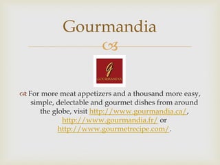 Gourmandia
                

 For more meat appetizers and a thousand more easy,
   simple, delectable and gourmet dishes from around
      the globe, visit http://www.gourmandia.ca/,
             http://www.gourmandia.fr/ or
            http://www.gourmetrecipe.com/.
 