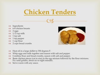 Chicken Tenders
   Ingredients
                                        
   6-8 chicken breasts
   2 eggs
   1/2 cup milk
   1 tsp salt
   1 tsp pepper
   1 cup flour
   2 cups bread crumbs


 Heat oil in a large skillet to 350 degrees F.
 Whip eggs and milk together and season with salt and pepper.
 Combine flour and bread crumbs, season with salt and pepper.
 Baste chicken pieces (cut to size) in the egg mixture followed by the flour mixtures.
  Fry until golden, about six to eight minutes.
 Serve warm with any sauce.
 