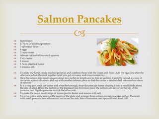 Salmon Pancakes
   Ingredients
                                                     
   17 ½ oz. of mashed potatoes
   3 spoonfuls flour
   4 eggs
   2 cups cream
   salmon cut into 48 two-inch squares
   2 oz. caviar
   1 lemon
   1 ¾ oz. clarified butter
   1 tomato, dill

   To make the batter, make mashed potatoes and combine them with the cream and flour. Add the eggs one after the
    other and whisk them all together until you get a creamy and even consistency.
   Slice the salmon into small squares about two inches in length and as thin as sashimi. Carefully spread a spoon of
    caviar on a piece of salmon and top with another salmon piece so that the caviar is sandwiched between two slices
    of salmon.
   In a frying pan, melt the butter and when hot enough, drop the pancake batter shaping it into a small circle about
    the size of a fist. When the bottom of the pancakes has browned, place the salmon and caviar on the top of the
    pancake, and flip the pancake to cook the other side.
   To make the sauce, sauté strips of lemon peel in butter and season with salt.
   To serve, place some sauce at the center of the plate and arrange three salmon-caviar pancakes on top. Decorate
    with small pieces of raw salmon and caviar on the side, bits of tomatoes, and sprinkle with fresh dill.
 