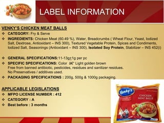 LABEL INFORMATION
VENKY’S CHICKEN MEAT BALLS
 CATEGORY: Fry & Serve
 INGREDIENTS: Chicken Meat (60.49 %), Water, Breadcrumbs ( Wheat Flour, Yeast, Iodized
Salt, Dextrose, Antioxidant – INS 300), Textured Vegetable Protein, Spices and Condiments,
Iodized Salt, Seasonings (Antioxidant – INS 300), Isolated Soy Protein, Stabilizer – INS 452(i)
 GENERAL SPECIFICATIONS:11-13g+1g per pc
 SPECIFIC SPECIFICATIONS: Color â€“ Light golden brown
Free from banned antibiotic, pesticides, residues and sanitizer residues.
No Preservatives / additives used.
 PACKAGING SPECIFICATIONS : 200g, 500g & 1000g packaging.

APPLICABLE LEGISLATIONS
 MFPO LICENSE NUMBER : 412
 CATEGORY : A
 Best before : 3 months

 