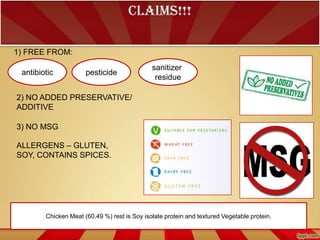 CLAIMS!!!
1) FREE FROM:
antibiotic

pesticide

sanitizer
residue

2) NO ADDED PRESERVATIVE/
ADDITIVE
3) NO MSG
ALLERGENS – GLUTEN,
SOY, CONTAINS SPICES.

Chicken Meat (60.49 %) rest is Soy isolate protein and textured Vegetable protein.

 