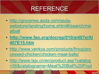 REFERENCE
• http://groceries.asda.com/asdawebstore/landing/home.shtml#/search/me
atball
• http://www.fao.org/docrep/010/ai407e/AI
407E15.htm
• http://www.venkys.com/products/fmcg/pro
cessed-chicken/chicken-meat-balls/
• http://www.tsjx.cn/en/product.asp?catalog
=56&catalogname=Meat%20Ball%20Prod
uction%20Flow%20Chart

 