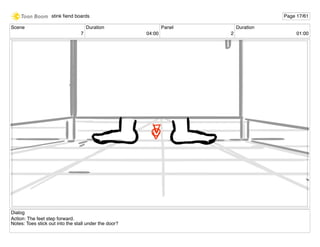 Scene
7
Duration
04:00
Panel
2
Duration
01:00
Dialog
Action: The feet step forward.
Notes: Toes stick out into the stall under the door?
stink ﬁend boards Page 17/61
 